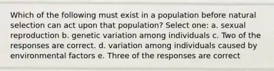 Which of the following must exist in a population before natural selection can act upon that population? Select one: a. sexual reproduction b. genetic variation among individuals c. Two of the responses are correct. d. variation among individuals caused by environmental factors e. Three of the responses are correct