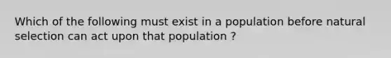 Which of the following must exist in a population before natural selection can act upon that population ?