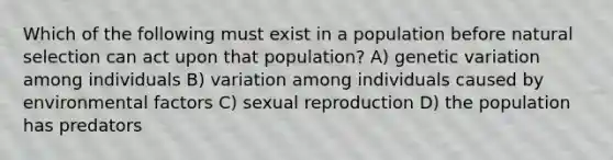 Which of the following must exist in a population before natural selection can act upon that population? A) genetic variation among individuals B) variation among individuals caused by environmental factors C) sexual reproduction D) the population has predators