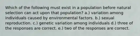 Which of the following must exist in a population before natural selection can act upon that population? a.) variation among individuals caused by environmental factors. b.) sexual reproduction. c.) genetic variation among individuals d.) three of the responses are correct. e.) two of the responses are correct.