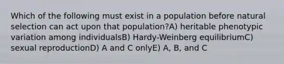 Which of the following must exist in a population before natural selection can act upon that population?A) heritable phenotypic variation among individualsB) Hardy-Weinberg equilibriumC) sexual reproductionD) A and C onlyE) A, B, and C