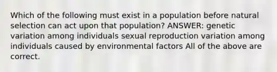 Which of the following must exist in a population before natural selection can act upon that population? ANSWER: genetic variation among individuals sexual reproduction variation among individuals caused by environmental factors All of the above are correct.