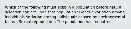 Which of the following must exist in a population before natural selection can act upon that population? Genetic variation among individuals Variation among individuals caused by environmental factors Sexual reproduction The population has predators