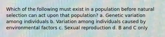 Which of the following must exist in a population before natural selection can act upon that population? a. Genetic variation among individuals b. Variation among individuals caused by environmental factors c. Sexual reproduction d. B and C only