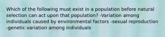 Which of the following must exist in a population before <a href='https://www.questionai.com/knowledge/kAcbTwWr3l-natural-selection' class='anchor-knowledge'>natural selection</a> can act upon that population? -Variation among individuals caused by environmental factors -sexual reproduction -<a href='https://www.questionai.com/knowledge/ki8XCDzouQ-genetic-variation' class='anchor-knowledge'>genetic variation</a> among individuals