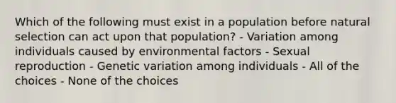 Which of the following must exist in a population before natural selection can act upon that population? - Variation among individuals caused by environmental factors - Sexual reproduction - Genetic variation among individuals - All of the choices - None of the choices