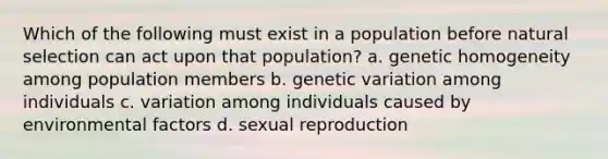 Which of the following must exist in a population before natural selection can act upon that population? a. genetic homogeneity among population members b. genetic variation among individuals c. variation among individuals caused by environmental factors d. sexual reproduction