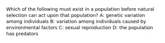 Which of the following must exist in a population before natural selection can act upon that population? A: genetic variation among individuals B: variation among individuals caused by environmental factors C: sexual reproduction D: the population has predators