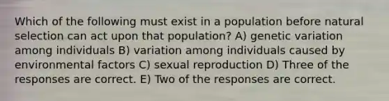 Which of the following must exist in a population before natural selection can act upon that population? A) genetic variation among individuals B) variation among individuals caused by environmental factors C) sexual reproduction D) Three of the responses are correct. E) Two of the responses are correct.