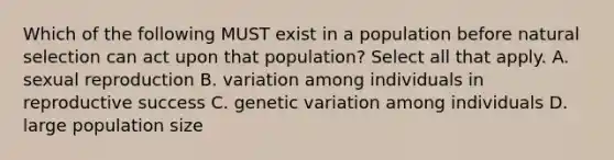 Which of the following MUST exist in a population before natural selection can act upon that population? Select all that apply. A. sexual reproduction B. variation among individuals in reproductive success C. genetic variation among individuals D. large population size