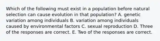 Which of the following must exist in a population before natural selection can cause evolution in that population? A. genetic variation among individuals B. variation among individuals caused by environmental factors C. sexual reproduction D. Three of the responses are correct. E. Two of the responses are correct.