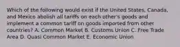 Which of the following would exist if the United States, Canada, and Mexico abolish all tariffs on each other's goods and implement a common tariff on goods imported from other countries? A. Common Market B. Customs Union C. Free Trade Area D. Quasi Common Market E. Economic Union