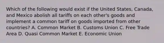 Which of the following would exist if the United States, Canada, and Mexico abolish all tariffs on each other's goods and implement a common tariff on goods imported from other countries? A. Common Market B. Customs Union C. Free Trade Area D. Quasi Common Market E. Economic Union