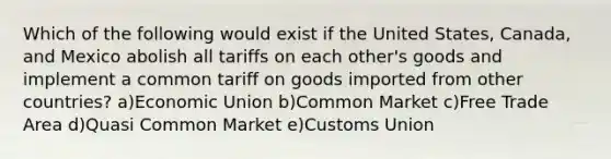 Which of the following would exist if the United States, Canada, and Mexico abolish all tariffs on each other's goods and implement a common tariff on goods imported from other countries? a)Economic Union b)Common Market c)Free Trade Area d)Quasi Common Market e)Customs Union