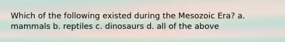 Which of the following existed during the Mesozoic Era? a. mammals b. reptiles c. dinosaurs d. all of the above