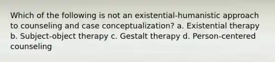 Which of the following is not an existential-humanistic approach to counseling and case conceptualization? a. Existential therapy b. Subject-object therapy c. Gestalt therapy d. Person-centered counseling