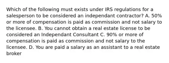 Which of the following must exists under IRS regulations for a salesperson to be considered an independant contractor? A. 50% or more of compensation is paid as commission and not salary to the licensee. B. You cannot obtain a real estate license to be considered an Independant Consultant C. 90% or more of compensation is paid as commission and not salary to the licensee. D. You are paid a salary as an assistant to a real estate broker