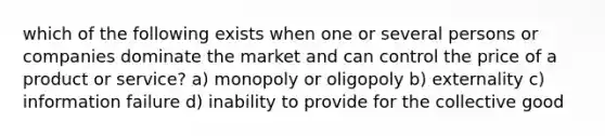 which of the following exists when one or several persons or companies dominate the market and can control the price of a product or service? a) monopoly or oligopoly b) externality c) information failure d) inability to provide for the collective good