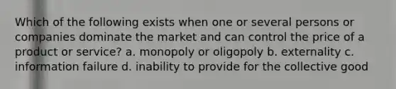 Which of the following exists when one or several persons or companies dominate the market and can control the price of a product or service? a. monopoly or oligopoly b. externality c. information failure d. inability to provide for the collective good