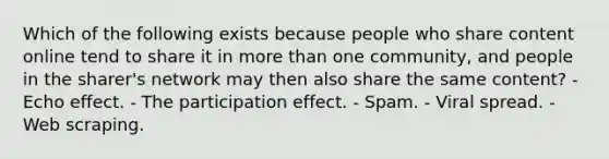 Which of the following exists because people who share content online tend to share it in more than one community, and people in the sharer's network may then also share the same content? - Echo effect. - The participation effect. - Spam. - Viral spread. - Web scraping.