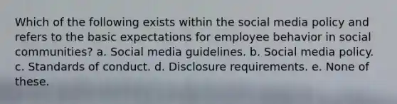 Which of the following exists within the social media policy and refers to the basic expectations for employee behavior in social communities? a. Social media guidelines. b. Social media policy. c. Standards of conduct. d. <a href='https://www.questionai.com/knowledge/kigYLMhgeU-disclosure-requirements' class='anchor-knowledge'>disclosure requirements</a>. e. None of these.