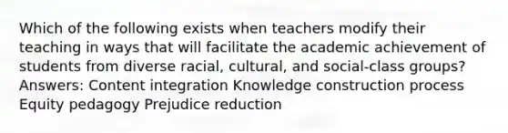 Which of the following exists when teachers modify their teaching in ways that will facilitate the academic achievement of students from diverse racial, cultural, and social-class groups? Answers: Content integration Knowledge construction process Equity pedagogy Prejudice reduction