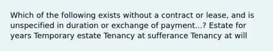 Which of the following exists without a contract or lease, and is unspecified in duration or exchange of payment...? Estate for years Temporary estate Tenancy at sufferance Tenancy at will