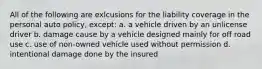 All of the following are exlcusions for the liability coverage in the personal auto policy, except: a. a vehicle driven by an unlicense driver b. damage cause by a vehicle designed mainly for off road use c. use of non-owned vehicle used without permission d. intentional damage done by the insured