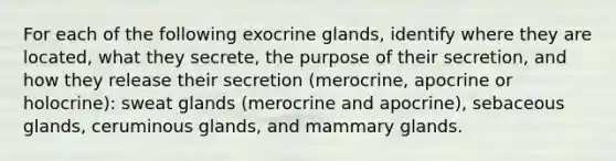 For each of the following exocrine glands, identify where they are located, what they secrete, the purpose of their secretion, and how they release their secretion (merocrine, apocrine or holocrine): sweat glands (merocrine and apocrine), sebaceous glands, ceruminous glands, and mammary glands.