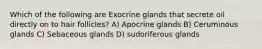 Which of the following are Exocrine glands that secrete oil directly on to hair follicles? A) Apocrine glands B) Ceruminous glands C) Sebaceous glands D) sudoriferous glands