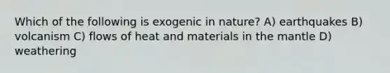 Which of the following is exogenic in nature? A) earthquakes B) volcanism C) flows of heat and materials in the mantle D) weathering