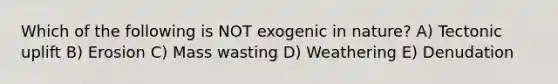 Which of the following is NOT exogenic in nature? A) Tectonic uplift B) Erosion C) Mass wasting D) Weathering E) Denudation