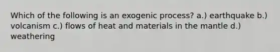 Which of the following is an exogenic process? a.) earthquake b.) volcanism c.) flows of heat and materials in the mantle d.) weathering