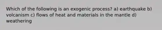 Which of the following is an exogenic process? a) earthquake b) volcanism c) flows of heat and materials in the mantle d) weathering