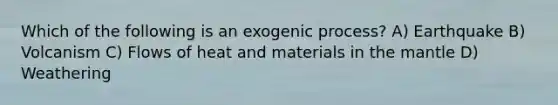 Which of the following is an exogenic process? A) Earthquake B) Volcanism C) Flows of heat and materials in the mantle D) Weathering