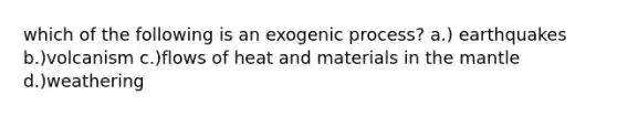 which of the following is an exogenic process? a.) earthquakes b.)volcanism c.)flows of heat and materials in the mantle d.)weathering