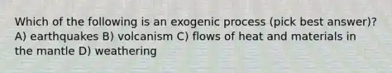 Which of the following is an exogenic process (pick best answer)? A) earthquakes B) volcanism C) flows of heat and materials in the mantle D) weathering