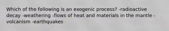 Which of the following is an exogenic process? -radioactive decay -weathering -flows of heat and materials in the mantle -volcanism -earthquakes