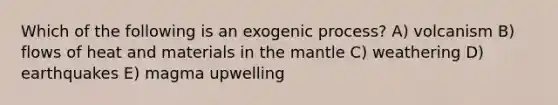 Which of the following is an exogenic process? A) volcanism B) flows of heat and materials in the mantle C) weathering D) earthquakes E) magma upwelling