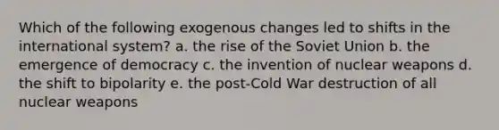 Which of the following exogenous changes led to shifts in the international system? a. the rise of the Soviet Union b. the emergence of democracy c. the invention of nuclear weapons d. the shift to bipolarity e. the post-Cold War destruction of all nuclear weapons