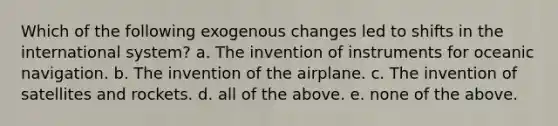 Which of the following exogenous changes led to shifts in the international system? a. The invention of instruments for oceanic navigation. b. The invention of the airplane. c. The invention of satellites and rockets. d. all of the above. e. none of the above.