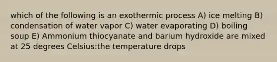 which of the following is an exothermic process A) ice melting B) condensation of water vapor C) water evaporating D) boiling soup E) Ammonium thiocyanate and barium hydroxide are mixed at 25 degrees Celsius:the temperature drops