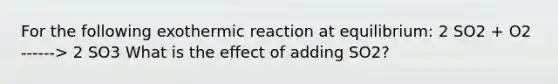 For the following exothermic reaction at equilibrium: 2 SO2 + O2 ------> 2 SO3 What is the effect of adding SO2?