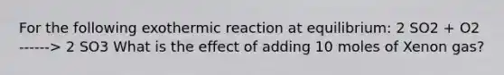 For the following exothermic reaction at equilibrium: 2 SO2 + O2 ------> 2 SO3 What is the effect of adding 10 moles of Xenon gas?