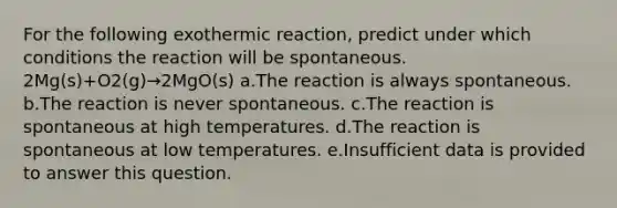 For the following exothermic reaction, predict under which conditions the reaction will be spontaneous. 2Mg(s)+O2(g)→2MgO(s) a.The reaction is always spontaneous. b.The reaction is never spontaneous. c.The reaction is spontaneous at high temperatures. d.The reaction is spontaneous at low temperatures. e.Insufficient data is provided to answer this question.