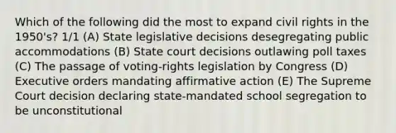 Which of the following did the most to expand civil rights in the 1950's? 1/1 (A) State legislative decisions desegregating public accommodations (B) State court decisions outlawing poll taxes (C) The passage of voting-rights legislation by Congress (D) Executive orders mandating affirmative action (E) The Supreme Court decision declaring state-mandated school segregation to be unconstitutional