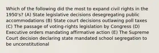 Which of the following did the most to expand civil rights in the 1950's? (A) State legislative decisions desegregating public accommodations (B) State court decisions outlawing poll taxes (C) The passage of voting-rights legislation by Congress (D) Executive orders mandating affirmative action (E) The Supreme Court decision declaring state mandated school segregation to be unconstitutional