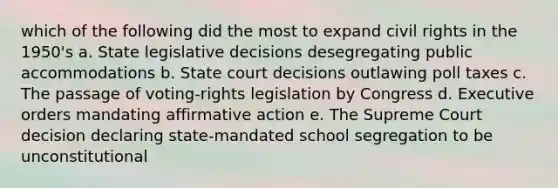 which of the following did the most to expand civil rights in the 1950's a. State legislative decisions desegregating public accommodations b. State court decisions outlawing poll taxes c. The passage of voting-rights legislation by Congress d. Executive orders mandating affirmative action e. The Supreme Court decision declaring state-mandated school segregation to be unconstitutional