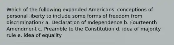 Which of the following expanded Americans' conceptions of personal liberty to include some forms of freedom from discrimination? a. Declaration of Independence b. Fourteenth Amendment c. Preamble to the Constitution d. idea of majority rule e. idea of equality