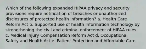 Which of the following expanded HIPAA privacy and security provisions require notification of breaches or unauthorized disclosures of protected health information? a. Health Care Reform Act b. Supported use of health information technology by strengthening the civil and criminal enforcement of HIPAA rules c. Medical Injury Compensation Reform Act d. Occupational Safety and Health Act e. Patient Protection and Affordable Care